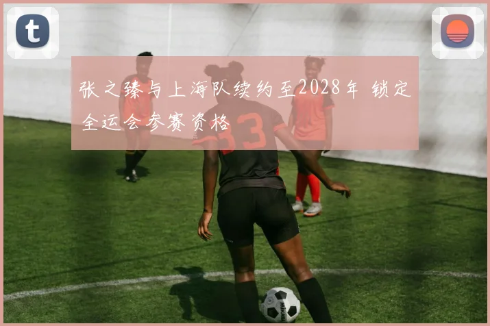 张之臻与上海队续约至2028年 锁定全运会参赛资格